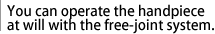 You can operate the handpiece at will with the free-joint system.