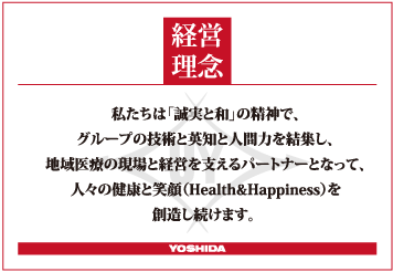 私たちは「誠実と和」の精神で、 グループの技術と英知と人間力を結集し、 地域医療の現場と経営を支えるパートナーとなって、 人々の健康と笑顔（Health & Happiness）を創造し続けます。